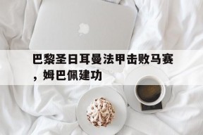 华体会_包含巴黎圣日耳曼法甲击败马赛，姆巴佩建功的词条