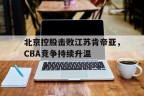 hth_北京控股击败江苏肯帝亚，CBA竞争持续升温